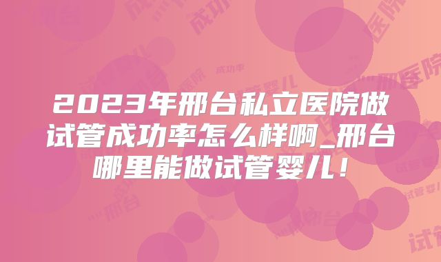 2023年邢台私立医院做试管成功率怎么样啊_邢台哪里能做试管婴儿!