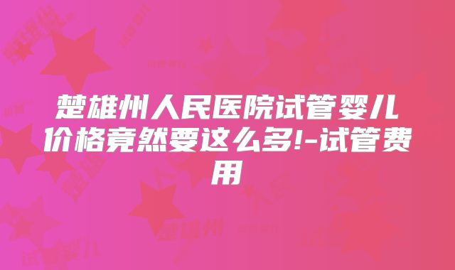 楚雄州人民医院试管婴儿价格竟然要这么多!-试管费用