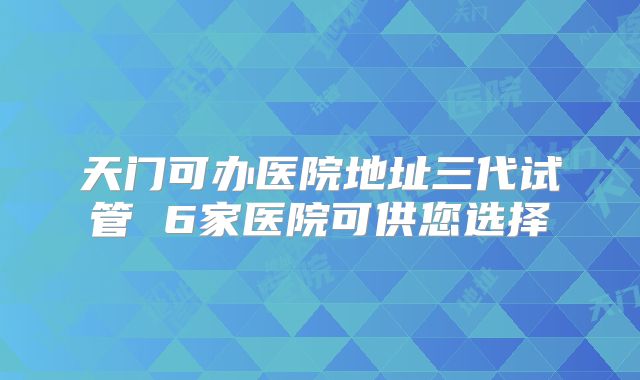 天门可办医院地址三代试管 6家医院可供您选择