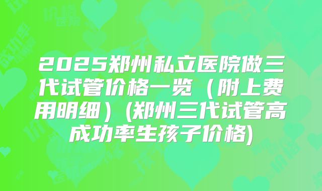 2025郑州私立医院做三代试管价格一览(附上费用明细)(郑州三代试管高成功率生孩子价格)