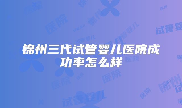 锦州三代试管婴儿医院成功率怎么样