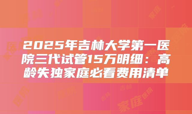 2025年吉林大学第一医院三代试管15万明细：高龄失独家庭必看费用清单