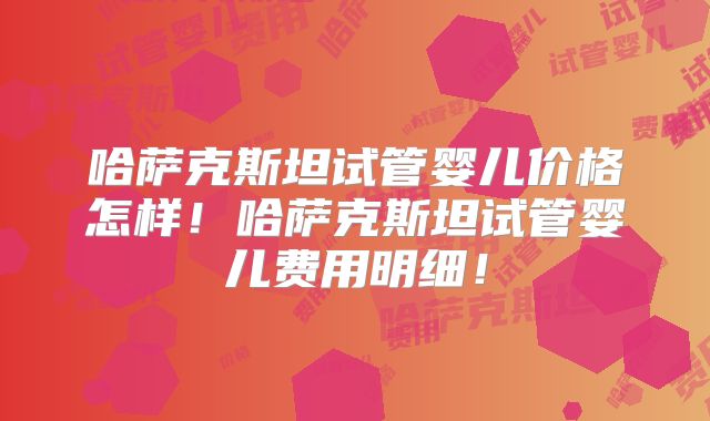 哈萨克斯坦试管婴儿价格怎样！哈萨克斯坦试管婴儿费用明细！