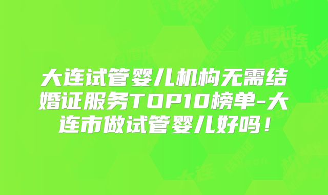 大连试管婴儿机构无需结婚证服务TOP10榜单-大连市做试管婴儿好吗！