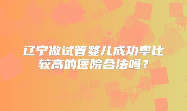 辽宁做试管婴儿成功率比较高的医院合法吗？
