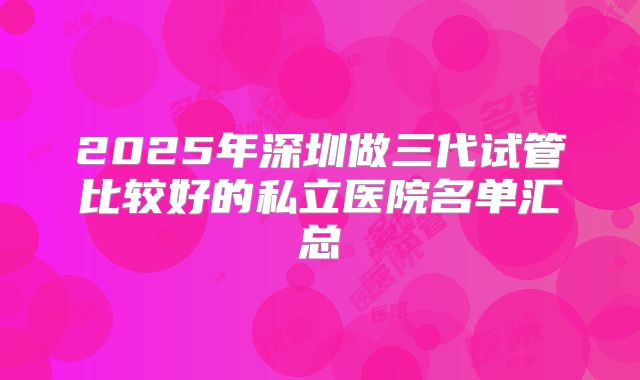2025年深圳做三代试管比较好的私立医院名单汇总