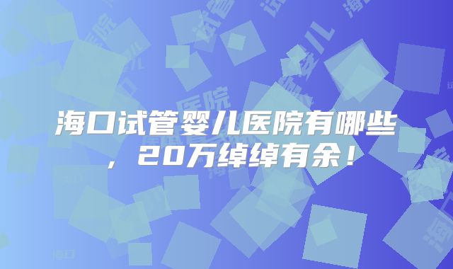 海口试管婴儿医院有哪些，20万绰绰有余！