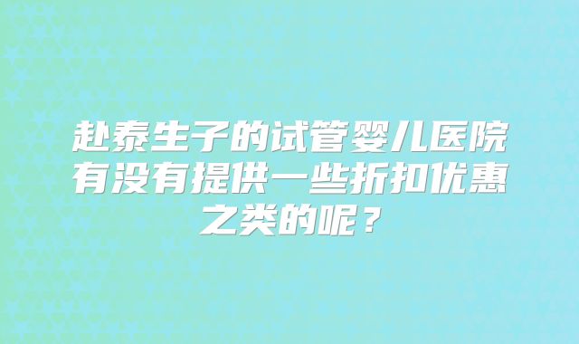 赴泰生子的试管婴儿医院有没有提供一些折扣优惠之类的呢？