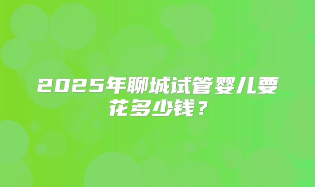 2025年聊城试管婴儿要花多少钱？