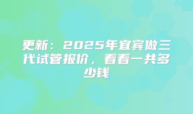更新：2025年宜宾做三代试管报价，看看一共多少钱