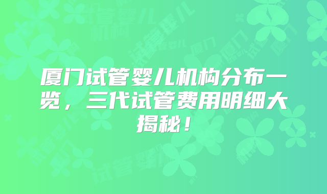 厦门试管婴儿机构分布一览，三代试管费用明细大揭秘！