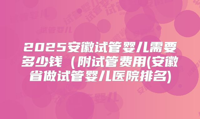 2025安徽试管婴儿需要多少钱（附试管费用(安徽省做试管婴儿医院排名)