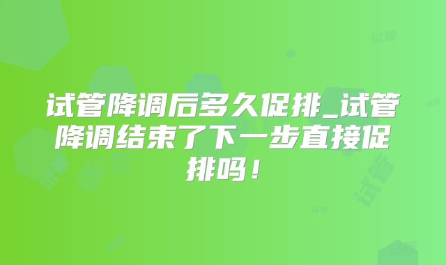 试管降调后多久促排_试管降调结束了下一步直接促排吗！