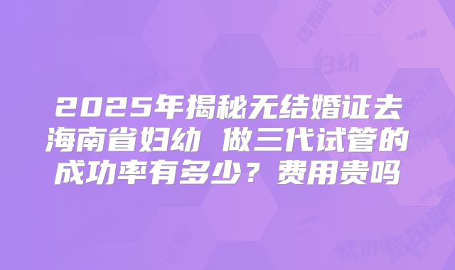 2025年揭秘无结婚证去海南省妇幼 做三代试管的成功率有多少?费用贵吗