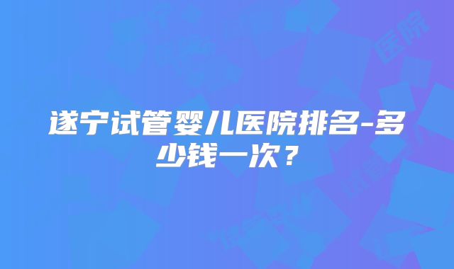 遂宁试管婴儿医院排名-多少钱一次？