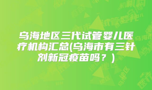 乌海地区三代试管婴儿医疗机构汇总(乌海市有三针剂新冠疫苗吗?)