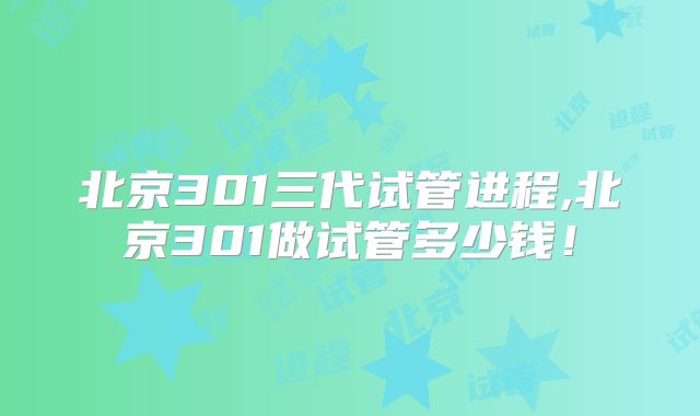 北京301三代试管进程,北京301做试管多少钱!