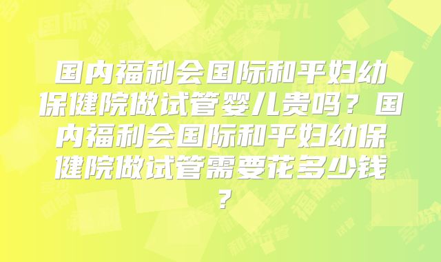 国内福利会国际和平妇幼保健院做试管婴儿贵吗？国内福利会国际和平妇幼保健院做试管需要花多少钱？