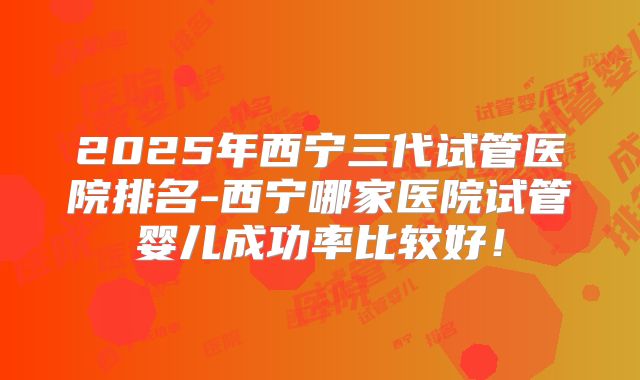 2025年西宁三代试管医院排名-西宁哪家医院试管婴儿成功率比较好!