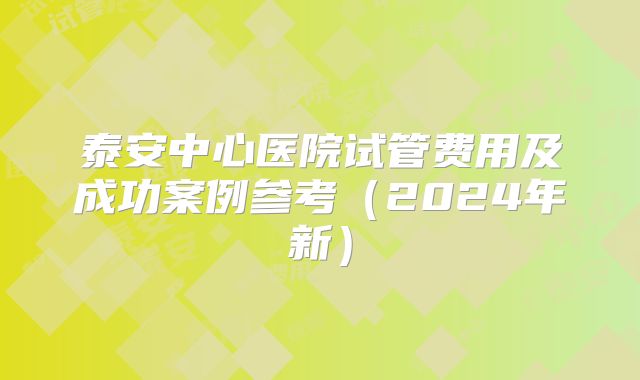 泰安中心医院试管费用及成功案例参考（2024年新）