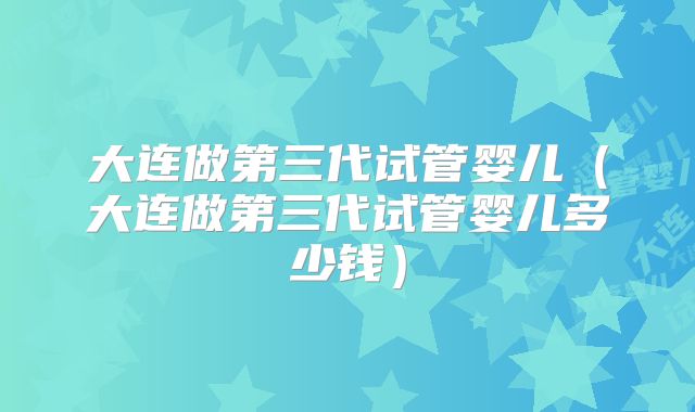 大连做第三代试管婴儿（大连做第三代试管婴儿多少钱）