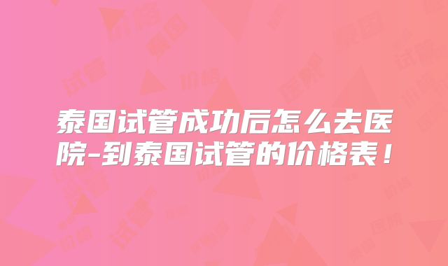 泰国试管成功后怎么去医院-到泰国试管的价格表！