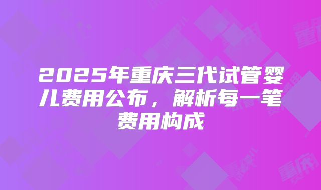 2025年重庆三代试管婴儿费用公布，解析每一笔费用构成
