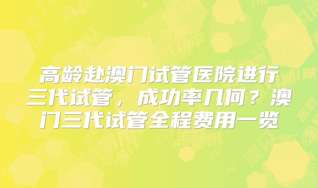 高龄赴澳门试管医院进行三代试管，成功率几何？澳门三代试管全程费用一览