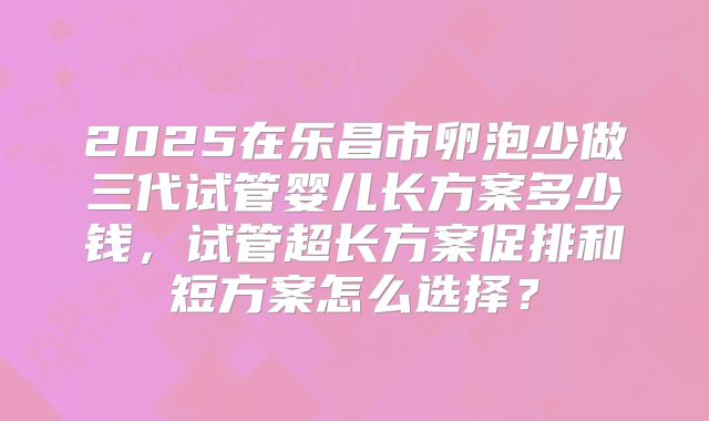 2025在乐昌市卵泡少做三代试管婴儿长方案多少钱，试管超长方案促排和短方案怎么选择？