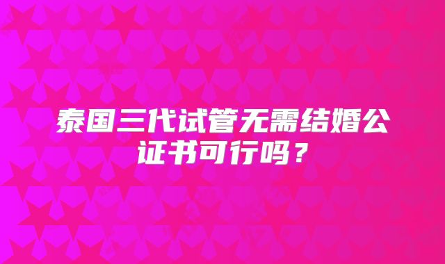 泰国三代试管无需结婚公证书可行吗?