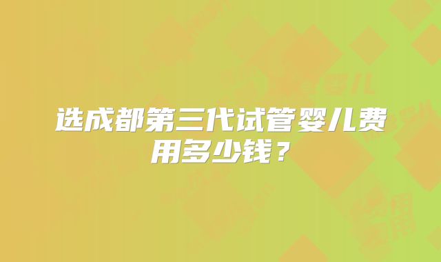 选成都第三代试管婴儿费用多少钱?