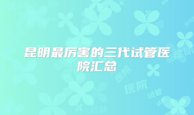 昆明最厉害的三代试管医院汇总