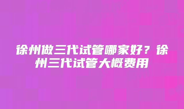 徐州做三代试管哪家好？徐州三代试管大概费用