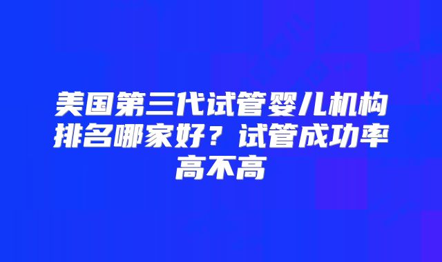 美国第三代试管婴儿机构排名哪家好?试管成功率高不高