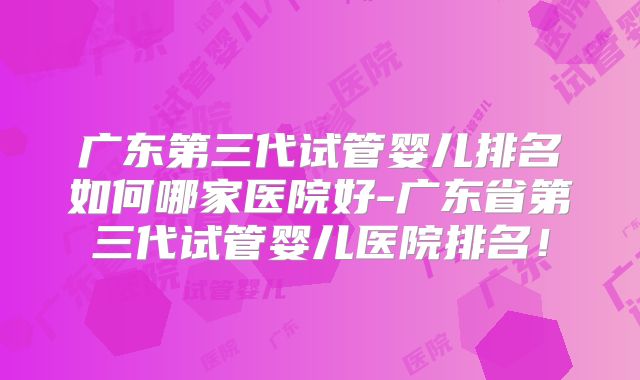 广东第三代试管婴儿排名如何哪家医院好-广东省第三代试管婴儿医院排名！