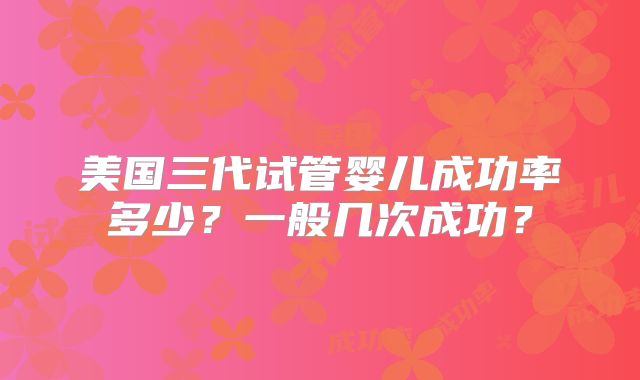美国三代试管婴儿成功率多少?一般几次成功?