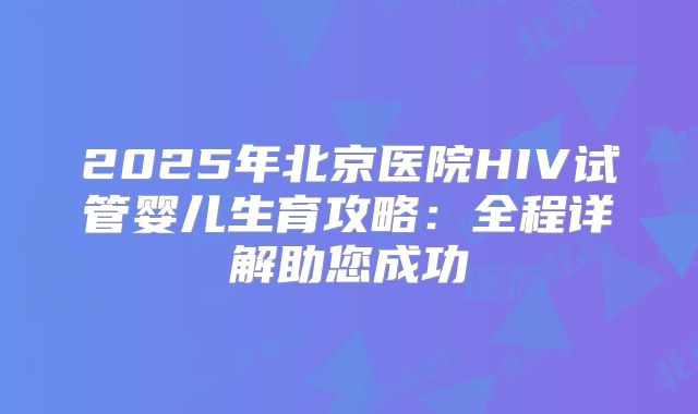 2025年北京医院HIV试管婴儿生育攻略：全程详解助您成功
