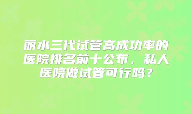丽水三代试管高成功率的医院排名前十公布,私人医院做试管可行吗?