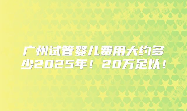 广州试管婴儿费用大约多少2025年！20万足以！