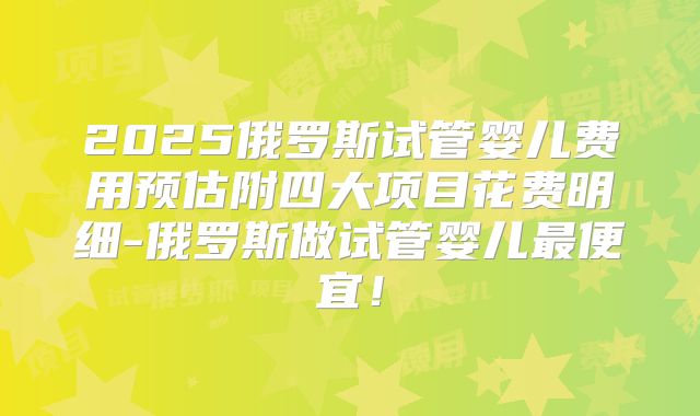 2025俄罗斯试管婴儿费用预估附四大项目花费明细-俄罗斯做试管婴儿最便宜!