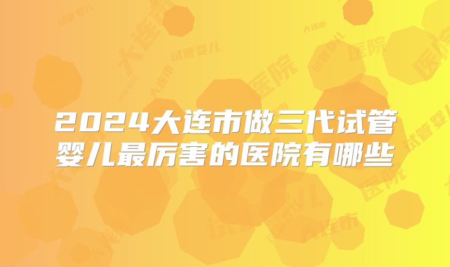2024大连市做三代试管婴儿最厉害的医院有哪些