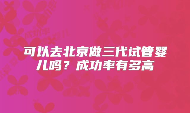可以去北京做三代试管婴儿吗？成功率有多高