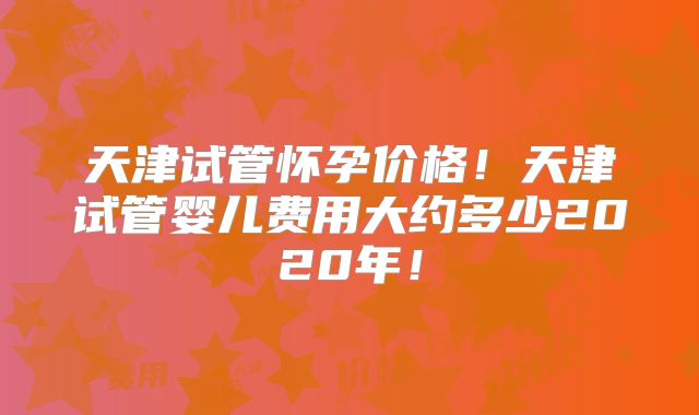 天津试管怀孕价格！天津试管婴儿费用大约多少2020年！