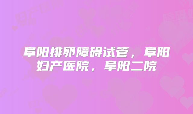 阜阳排卵障碍试管,阜阳妇产医院,阜阳二院