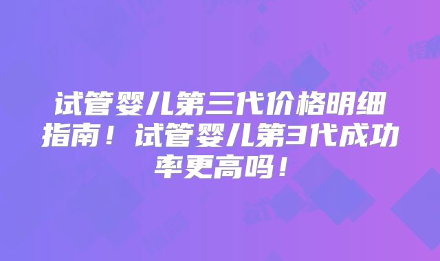 试管婴儿第三代价格明细指南！试管婴儿第3代成功率更高吗！