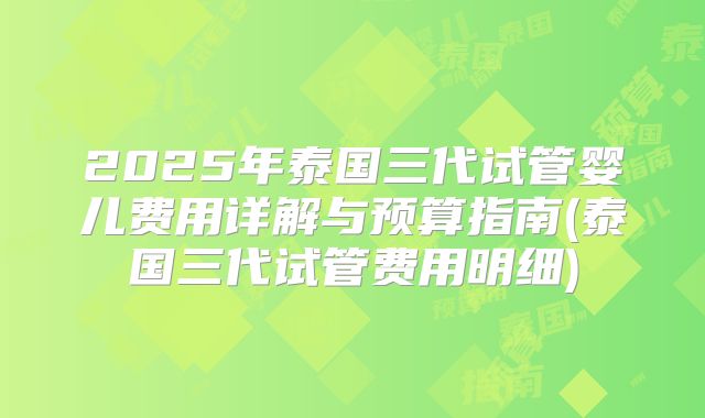 2025年泰国三代试管婴儿费用详解与预算指南(泰国三代试管费用明细)