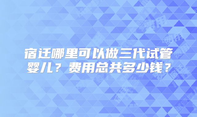 宿迁哪里可以做三代试管婴儿？费用总共多少钱？