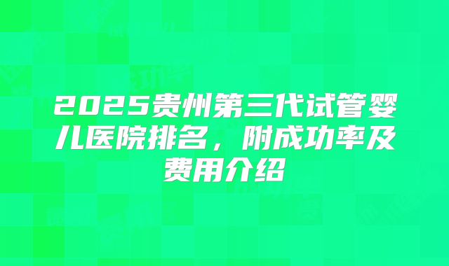 2025贵州第三代试管婴儿医院排名，附成功率及费用介绍