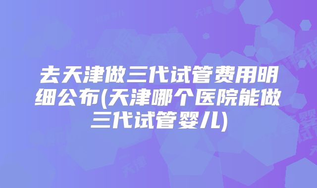 去天津做三代试管费用明细公布(天津哪个医院能做三代试管婴儿)