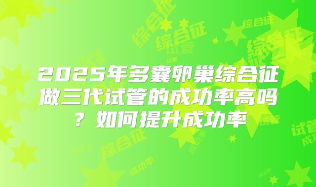 2025年多囊卵巢综合征做三代试管的成功率高吗？如何提升成功率